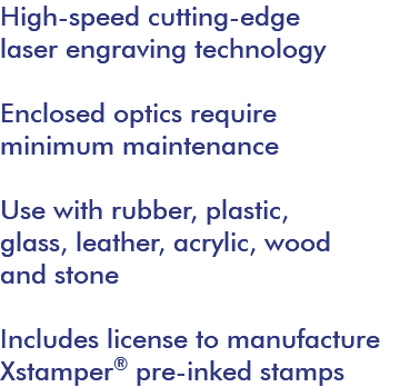High-speed cutting-edge laser engraving technology Enclosed optics require minimum maintenance Use with rubber, plastic, glass, leather, acrylic, wood and stone Includes license to manufacture Xstamper® pre-inked stamps